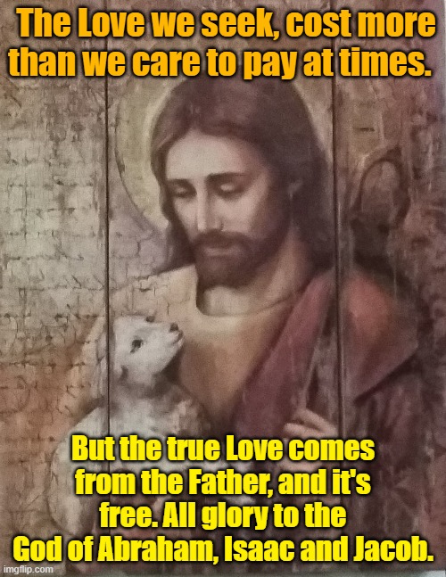 The Love we seek, cost more than we care to pay at times. But the true Love comes from the Father, and it's free. All glory to the God of Abraham, Isaac and Jacob. | image tagged in love | made w/ Imgflip meme maker