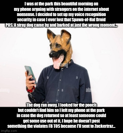 DoggieDroid | I was at the park this beautiful morning on my phone arguing with strangers on the internet about nonsense. I decided to set up my voice recognition security in case I ever lost that Spawn-of-Hal Droid POS. A stray dog came by and barked at just the wrong moment... The dog ran away. I looked for the pooch but couldn't find him so I left my phone at the park in case the dog returned so at least someone could get some use out of it. I hope he doesn't post something the violates FB TOS because I'll sent to Zuckertraz... | image tagged in funny | made w/ Imgflip meme maker