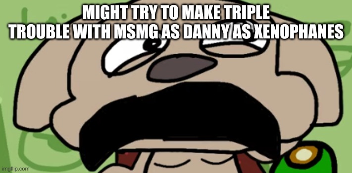 Talking Ben Disgust | MIGHT TRY TO MAKE TRIPLE TROUBLE WITH MSMG AS DANNY AS XENOPHANES | image tagged in talking ben disgust | made w/ Imgflip meme maker