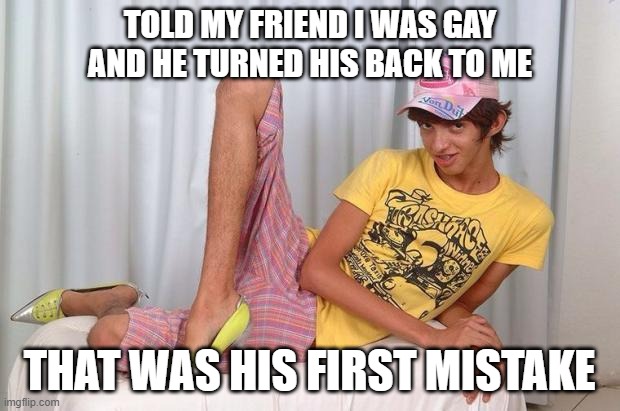 Rear Attack | TOLD MY FRIEND I WAS GAY AND HE TURNED HIS BACK TO ME; THAT WAS HIS FIRST MISTAKE | image tagged in gay | made w/ Imgflip meme maker