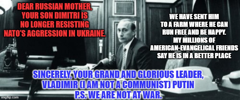 Is that the face of a highly trained and disciplined liar? | WE HAVE SENT HIM TO A FARM WHERE HE CAN RUN FREE AND BE HAPPY. MY MILLIONS OF AMERICAN-EVANGELICAL FRIENDS SAY HE IS IN A BETTER PLACE; DEAR RUSSIAN MOTHER,
YOUR SON DIMITRI IS NO LONGER RESISTING NATO'S AGGRESSION IN UKRAINE. SINCERELY, YOUR GRAND AND GLORIOUS LEADER,
VLADIMIR (I AM NOT A COMMUNIST) PUTIN
P.S. WE ARE NOT AT WAR. | image tagged in politics | made w/ Imgflip meme maker