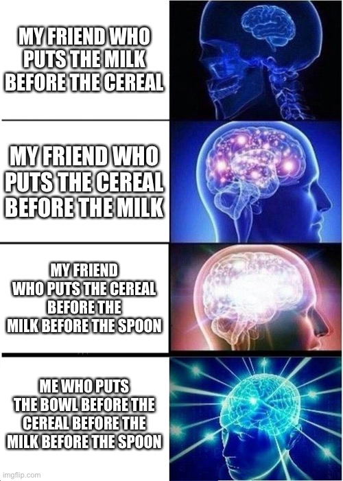 Big brain | MY FRIEND WHO PUTS THE MILK BEFORE THE CEREAL; MY FRIEND WHO PUTS THE CEREAL BEFORE THE MILK; MY FRIEND WHO PUTS THE CEREAL BEFORE THE MILK BEFORE THE SPOON; ME WHO PUTS THE BOWL BEFORE THE CEREAL BEFORE THE MILK BEFORE THE SPOON | image tagged in memes,expanding brain | made w/ Imgflip meme maker