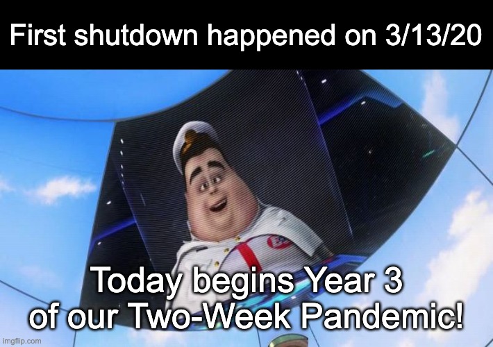 "It'll be over by April..." | First shutdown happened on 3/13/20; Today begins Year 3 of our Two-Week Pandemic! | image tagged in wall-e captain's announcements,covid-19,coronavirus,pandemic,quarantine,covid | made w/ Imgflip meme maker