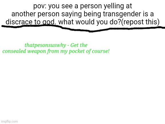 the kid crying is trending so i made this | pov: you see a person yelling at another person saying being transgender is a discrace to god. what would you do?(repost this); thatpesonsuswhy - Get the consealed weapon from my pocket of course! | image tagged in blank white template,what would you do | made w/ Imgflip meme maker