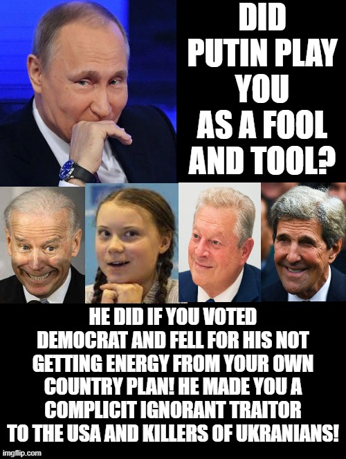 Did Putin play you as a fool and tool? |  DID PUTIN PLAY YOU AS A FOOL AND TOOL? HE DID IF YOU VOTED DEMOCRAT AND FELL FOR HIS NOT GETTING ENERGY FROM YOUR OWN COUNTRY PLAN! HE MADE YOU A COMPLICIT IGNORANT TRAITOR TO THE USA AND KILLERS OF UKRANIANS! | image tagged in morons,idiots,stupid liberals,human stupidity,special kind of stupid | made w/ Imgflip meme maker