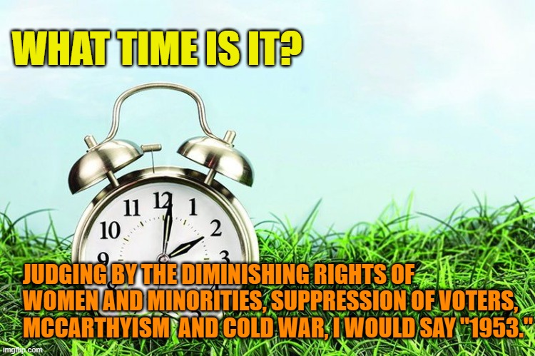 What time is it? | WHAT TIME IS IT? JUDGING BY THE DIMINISHING RIGHTS OF WOMEN AND MINORITIES, SUPPRESSION OF VOTERS, MCCARTHYISM  AND COLD WAR, I WOULD SAY "1953." | image tagged in spring forward,1953 | made w/ Imgflip meme maker