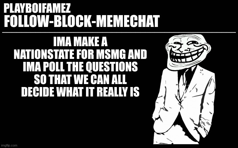 nationstate for msmg once the country is made ima give out the password | IMA MAKE A NATIONSTATE FOR MSMG AND IMA POLL THE QUESTIONS SO THAT WE CAN ALL DECIDE WHAT IT REALLY IS | image tagged in trollers font | made w/ Imgflip meme maker