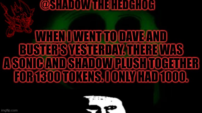 Hopefully it's there next time I go there | WHEN I WENT TO DAVE AND BUSTER'S YESTERDAY. THERE WAS A SONIC AND SHADOW PLUSH TOGETHER FOR 1300 TOKENS. I ONLY HAD 1000. | image tagged in announcement for me to use only | made w/ Imgflip meme maker