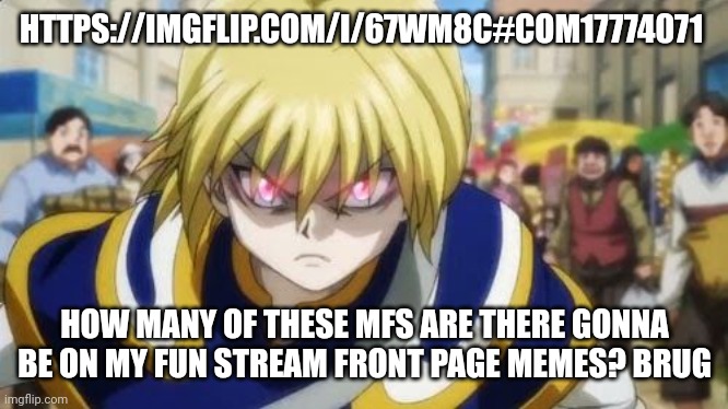 Someone start a war against me or something? | HTTPS://IMGFLIP.COM/I/67WM8C#COM17774071; HOW MANY OF THESE MFS ARE THERE GONNA BE ON MY FUN STREAM FRONT PAGE MEMES? BRUG | image tagged in angry kurapika | made w/ Imgflip meme maker