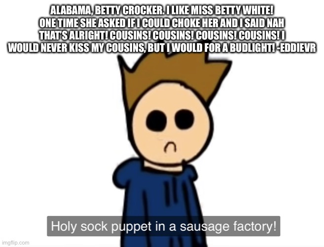 holy sock puppet in a sausage factory | ALABAMA, BETTY CROCKER. I LIKE MISS BETTY WHITE! ONE TIME SHE ASKED IF I COULD CHOKE HER AND I SAID NAH THAT’S ALRIGHT! COUSINS! COUSINS! COUSINS! COUSINS! I WOULD NEVER KISS MY COUSINS, BUT I WOULD FOR A BUDLIGHT! -EDDIEVR | image tagged in holy sock puppet in a sausage factory | made w/ Imgflip meme maker