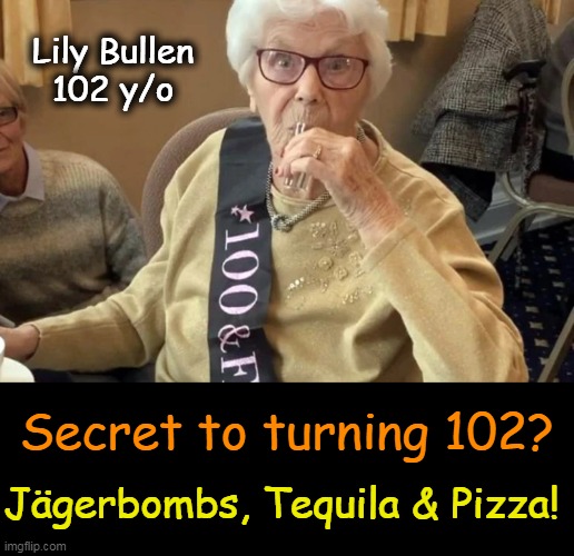 Secrets to a Long Life! | Lily Bullen
102 y/o; Secret to turning 102? Jägerbombs, Tequila & Pizza! | image tagged in fun,wait a second this is wholesome content,lol,funny lady,longevity,secrets | made w/ Imgflip meme maker