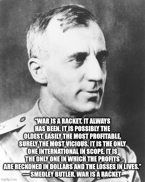 Smedley Butler, most decorated Marine ever at the time of his death | “WAR IS A RACKET. IT ALWAYS HAS BEEN. IT IS POSSIBLY THE OLDEST, EASILY THE MOST PROFITABLE, SURELY THE MOST VICIOUS. IT IS THE ONLY ONE INTERNATIONAL IN SCOPE. IT IS THE ONLY ONE IN WHICH THE PROFITS ARE RECKONED IN DOLLARS AND THE LOSSES IN LIVES.”
― SMEDLEY BUTLER, WAR IS A RACKET | image tagged in smedley butler,war is a racket | made w/ Imgflip meme maker
