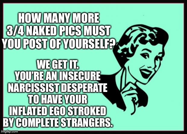 Ecard  | HOW MANY MORE 3/4 NAKED PICS MUST YOU POST OF YOURSELF? WE GET IT. YOU’RE AN INSECURE NARCISSIST DESPERATE TO HAVE YOUR INFLATED EGO STROKED BY COMPLETE STRANGERS. | image tagged in ecard | made w/ Imgflip meme maker