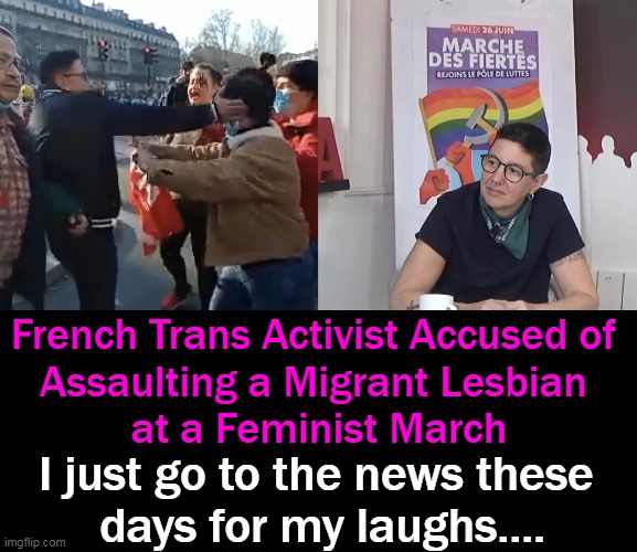 You Can't Make This Stuff Up!!! We Have Entered The Twilight Zone. . . | French Trans Activist Accused of 
Assaulting a Migrant Lesbian 
at a Feminist March; I just go to the news these 
days for my laughs.... | image tagged in politics,liberalism,you gotta laugh,or you will cry,beam me up,lol | made w/ Imgflip meme maker