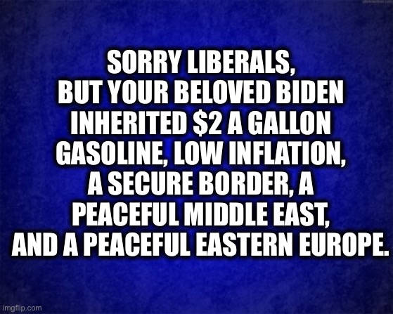 It’s on Biden |  SORRY LIBERALS, BUT YOUR BELOVED BIDEN INHERITED $2 A GALLON GASOLINE, LOW INFLATION, A SECURE BORDER, A PEACEFUL MIDDLE EAST, AND A PEACEFUL EASTERN EUROPE. | image tagged in joe biden,ukraine,afghanistan,inflation,gasoline,border | made w/ Imgflip meme maker