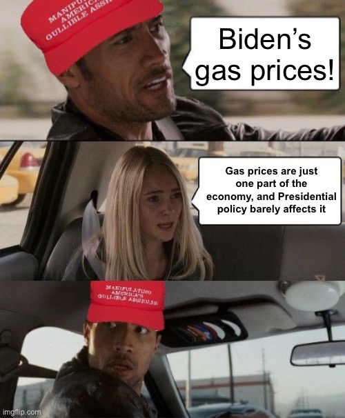Global demand, supply disruptions, a huge oil exporter declaring war, the 2020 US fracking bust — but sure let’s all blame Biden | Biden’s gas prices! Gas prices are just one part of the economy, and Presidential policy barely affects it | image tagged in maga the rock driving,conservative hypocrisy,conservative logic,gas prices,biden,economy | made w/ Imgflip meme maker