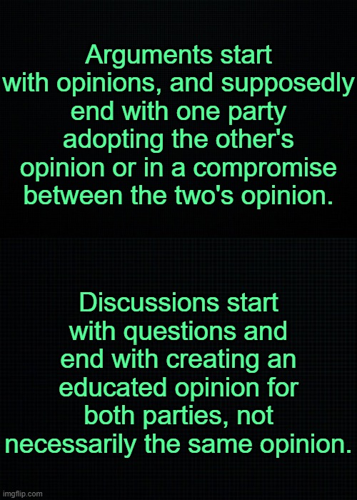 M  y opinion. | Arguments start with opinions, and supposedly end with one party adopting the other's opinion or in a compromise between the two's opinion. Discussions start with questions and end with creating an educated opinion for both parties, not necessarily the same opinion. | image tagged in the black | made w/ Imgflip meme maker