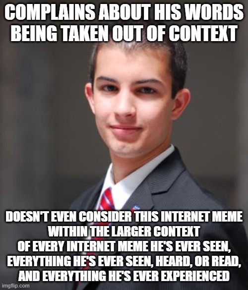 When You Take Absolutely Everything Out Of Context | COMPLAINS ABOUT HIS WORDS BEING TAKEN OUT OF CONTEXT; DOESN'T EVEN CONSIDER THIS INTERNET MEME
WITHIN THE LARGER CONTEXT
OF EVERY INTERNET MEME HE'S EVER SEEN,
EVERYTHING HE'S EVER SEEN, HEARD, OR READ,
AND EVERYTHING HE'S EVER EXPERIENCED | image tagged in college conservative,depends on the context,conservative logic,free speech,cancel culture,words | made w/ Imgflip meme maker