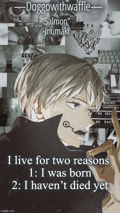Doggowithwaffles inumaki announcement temp :) | I live for two reasons 

1: I was born
2: I haven’t died yet | image tagged in doggowithwaffles inumaki announcement temp | made w/ Imgflip meme maker