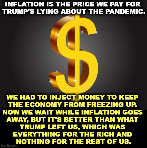 Inflation, Trump's gift to America, along with all COVID deaths since last April. | INFLATION IS THE PRICE WE PAY FOR 
TRUMP'S LYING ABOUT THE PANDEMIC. WE HAD TO INJECT MONEY TO KEEP 
THE ECONOMY FROM FREEZING UP. 
NOW WE WAIT WHILE INFLATION GOES 
AWAY, BUT IT'S BETTER THAN WHAT 
TRUMP LEFT US, WHICH WAS 
EVERYTHING FOR THE RICH AND 
NOTHING FOR THE REST OF US. | image tagged in dollar sign,inflation,trump,gift,america | made w/ Imgflip meme maker