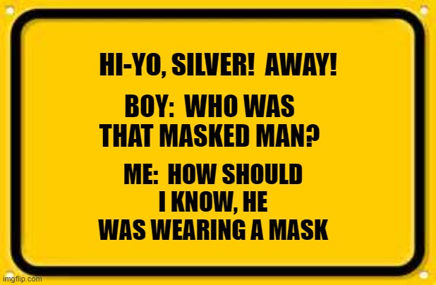 Blank Yellow Sign | HI-YO, SILVER!  AWAY! BOY:  WHO WAS THAT MASKED MAN? ME:  HOW SHOULD I KNOW, HE WAS WEARING A MASK | image tagged in memes,blank yellow sign | made w/ Imgflip meme maker