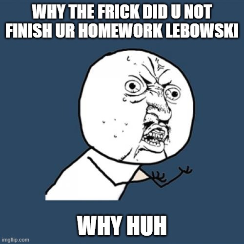 Y U No | WHY THE FRICK DID U NOT FINISH UR HOMEWORK LEBOWSKI; WHY HUH | image tagged in memes,y u no | made w/ Imgflip meme maker