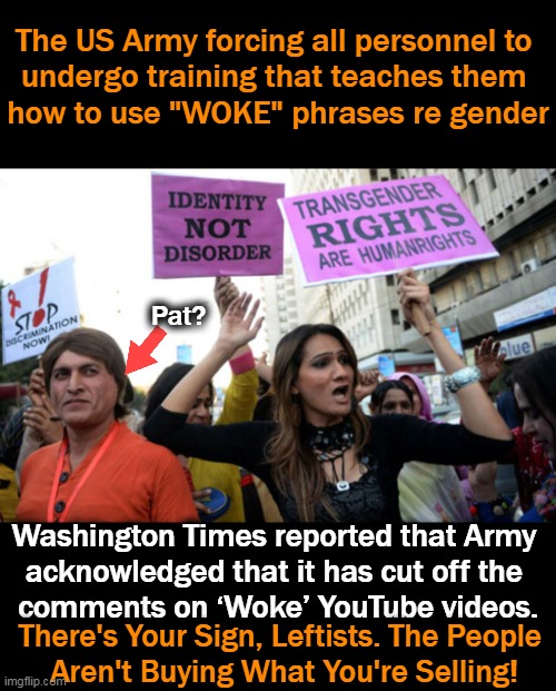 There was a ‘significant uptick in negative commentary’ in the comments section. YA THINK? I mean, we're not ALL CRAZY! | The US Army forcing all personnel to 
undergo training that teaches them 
how to use "WOKE" phrases re gender; Pat? Washington Times reported that Army 
acknowledged that it has cut off the 
comments on ‘Woke’ YouTube videos. There's Your Sign, Leftists. The People 
Aren't Buying What You're Selling! | image tagged in politics,wtf,military might not military morons,brain must be disabled to believe in this craziness,beam me up,no to nwo | made w/ Imgflip meme maker