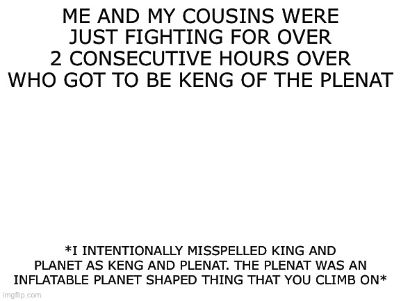 We are idiotic pee heads | ME AND MY COUSINS WERE JUST FIGHTING FOR OVER 2 CONSECUTIVE HOURS OVER WHO GOT TO BE KENG OF THE PLENAT; *I INTENTIONALLY MISSPELLED KING AND PLANET AS KENG AND PLENAT. THE PLENAT WAS AN INFLATABLE PLANET SHAPED THING THAT YOU CLIMB ON* | image tagged in blank white template | made w/ Imgflip meme maker