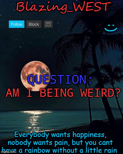 . | AM I BEING WEIRD? QUESTION: | image tagged in blazing_west temp | made w/ Imgflip meme maker