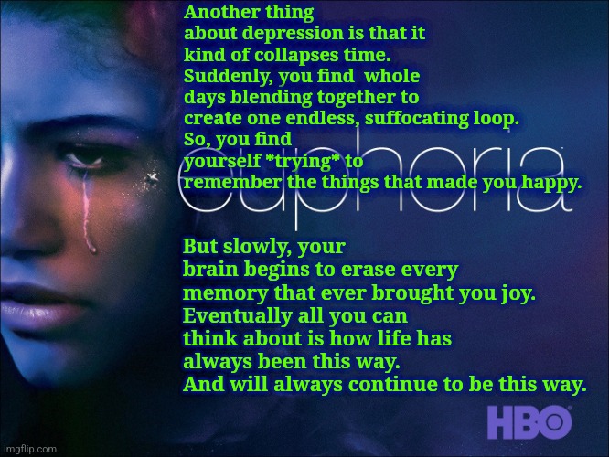 Depression quote from Euphoria | Another thing about depression is that it kind of collapses time. 
Suddenly, you find  whole days blending together to create one endless, suffocating loop.
So, you find yourself *trying* to 
remember the things that made you happy. But slowly, your brain begins to erase every memory that ever brought you joy. 
Eventually all you can think about is how life has always been this way.
And will always continue to be this way. | image tagged in euphoria,depression | made w/ Imgflip meme maker