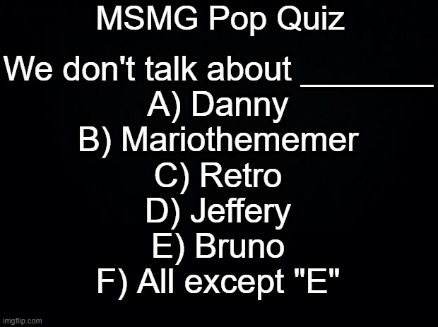 Black background | MSMG Pop Quiz; We don't talk about _______
A) Danny
B) Mariothememer
C) Retro
D) Jeffery
E) Bruno
F) All except "E" | image tagged in black background | made w/ Imgflip meme maker