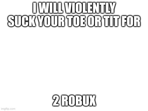 Blank White Template | I WILL VIOLENTLY SUCK YOUR TOE OR TIT FOR; 2 ROBUX | image tagged in blank white template | made w/ Imgflip meme maker