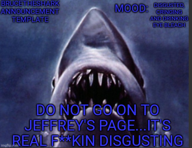 BruceTheShark announcement temp | DISGUSTED, CRINGING AND DRINKING EYE BLEACH; DO NOT GO ON TO JEFFREY'S PAGE...IT'S REAL F**KIN DISGUSTING | image tagged in brucetheshark announcement temp | made w/ Imgflip meme maker