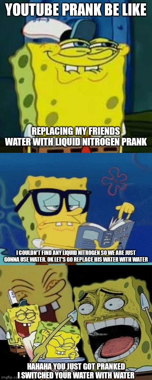  YOUTUBE PRANK BE LIKE; REPLACING MY FRIENDS WATER WITH LIQUID NITROGEN PRANK; I COULDN'T FIND ANY LIQUID NITROGEN SO WE ARE JUST GONNA USE WATER. OK LET'S GO REPLACE HIS WATER WITH WATER; HAHAHA YOU JUST GOT PRANKED I SWITCHED YOUR WATER WITH WATER | image tagged in hehehe,smart spongebob,spongebob laughing hysterically | made w/ Imgflip meme maker