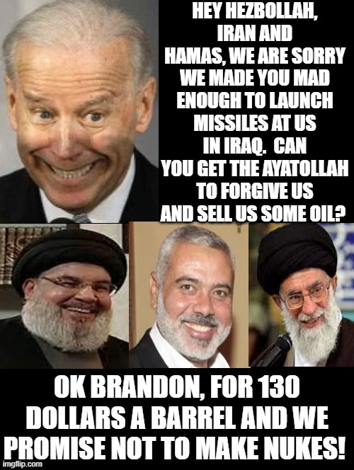 Hey Hezbollah, Iran and Hamas, we are sorry! Can you forgive us? | HEY HEZBOLLAH, IRAN AND HAMAS, WE ARE SORRY WE MADE YOU MAD ENOUGH TO LAUNCH MISSILES AT US IN IRAQ.  CAN YOU GET THE AYATOLLAH TO FORGIVE US AND SELL US SOME OIL? OK BRANDON, FOR 130 DOLLARS A BARREL AND WE PROMISE NOT TO MAKE NUKES! | image tagged in terrorists,laughing terrorist,stupid liberals,biden | made w/ Imgflip meme maker