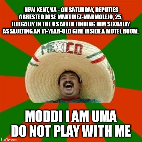 succesful mexican | NEW KENT, VA - ON SATURDAY, DEPUTIES ARRESTED JOSE MARTINEZ-MARMOLEJO, 25, ILLEGALLY IN THE US AFTER FINDING HIM SEXUALLY ASSAULTING AN 11-YEAR-OLD GIRL INSIDE A MOTEL ROOM. MODDI I AM UMA DO NOT PLAY WITH ME | image tagged in succesful mexican | made w/ Imgflip meme maker
