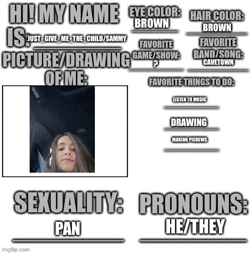 BROWN; BROWN; JUST_GIVE_ME_THE_CHILD/SAMMY; CAVETOWN; ? LISTEN TO MUSIC; DRAWING; MAKING PICREWS; HE/THEY; PAN | image tagged in intro template | made w/ Imgflip meme maker