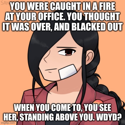 no erp, no killing her, no joke or op ocs, and enjoy! | YOU WERE CAUGHT IN A FIRE AT YOUR OFFICE. YOU THOUGHT IT WAS OVER, AND BLACKED OUT; WHEN YOU COME TO, YOU SEE HER, STANDING ABOVE YOU. WDYD? | made w/ Imgflip meme maker