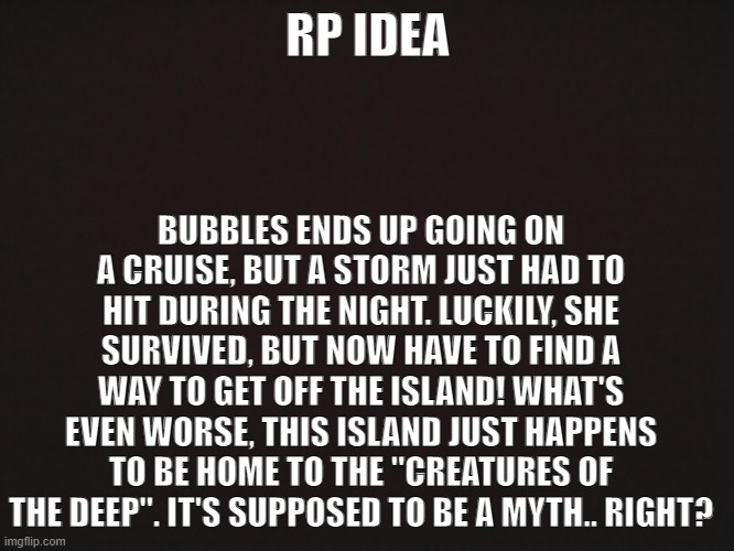 "Creatures of the Deep" [CLOSED] | RP IDEA; BUBBLES ENDS UP GOING ON A CRUISE, BUT A STORM JUST HAD TO HIT DURING THE NIGHT. LUCKILY, SHE SURVIVED, BUT NOW HAVE TO FIND A WAY TO GET OFF THE ISLAND! WHAT'S EVEN WORSE, THIS ISLAND JUST HAPPENS TO BE HOME TO THE "CREATURES OF THE DEEP". IT'S SUPPOSED TO BE A MYTH.. RIGHT? | made w/ Imgflip meme maker