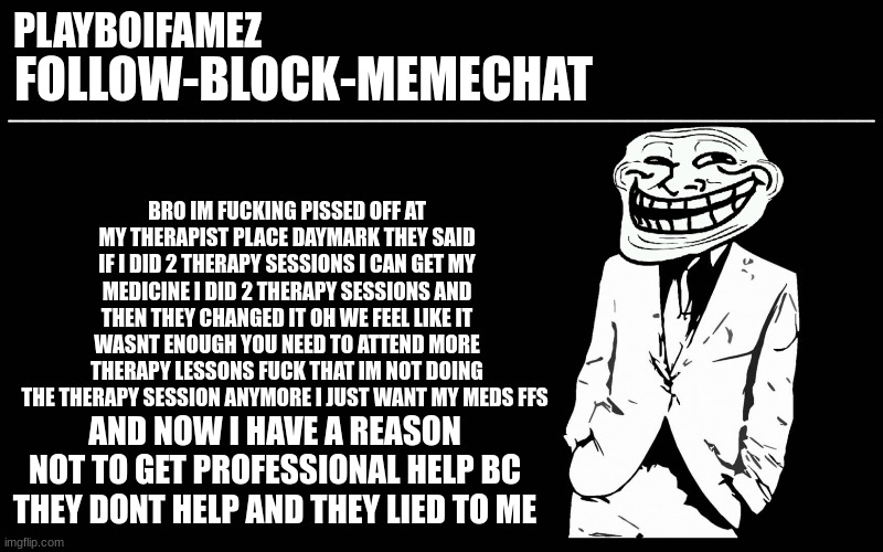 fucking absolute bullshit the only reason why i did it was to get my medicine now i dont even want the help anymore | BRO IM FUCKING PISSED OFF AT MY THERAPIST PLACE DAYMARK THEY SAID IF I DID 2 THERAPY SESSIONS I CAN GET MY MEDICINE I DID 2 THERAPY SESSIONS AND THEN THEY CHANGED IT OH WE FEEL LIKE IT WASNT ENOUGH YOU NEED TO ATTEND MORE THERAPY LESSONS FUCK THAT IM NOT DOING THE THERAPY SESSION ANYMORE I JUST WANT MY MEDS FFS; AND NOW I HAVE A REASON NOT TO GET PROFESSIONAL HELP BC THEY DONT HELP AND THEY LIED TO ME | image tagged in trollers font | made w/ Imgflip meme maker