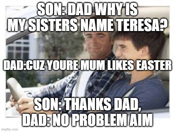 Dad why is my sisters name | SON: DAD WHY IS MY SISTERS NAME TERESA? DAD:CUZ YOURE MUM LIKES EASTER; SON: THANKS DAD, DAD: NO PROBLEM AIM | image tagged in dad why is my sisters name | made w/ Imgflip meme maker