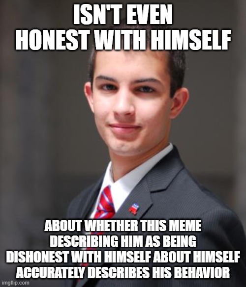 "Insight" is "an understanding of the motivational forces behind one's actions, thoughts, or behavior; self-knowledge" | ISN'T EVEN HONEST WITH HIMSELF; ABOUT WHETHER THIS MEME
DESCRIBING HIM AS BEING
DISHONEST WITH HIMSELF ABOUT HIMSELF
ACCURATELY DESCRIBES HIS BEHAVIOR | image tagged in college conservative,psychology,conservative logic,oblivious,ignorance,morons | made w/ Imgflip meme maker