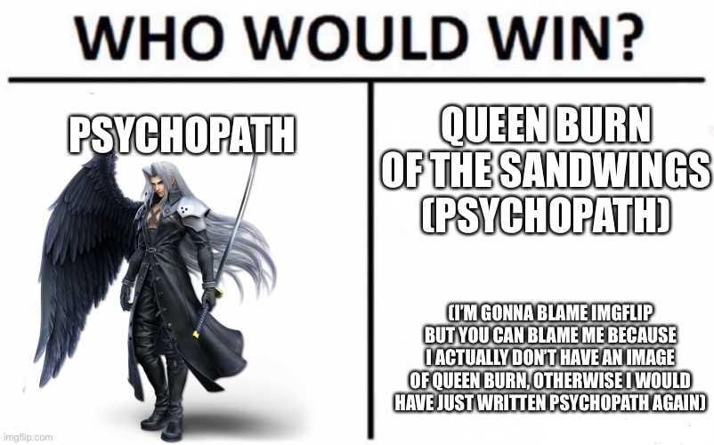 I’m bored, time for an out of universe battle | PSYCHOPATH; QUEEN BURN OF THE SANDWINGS (PSYCHOPATH); (I’M GONNA BLAME IMGFLIP BUT YOU CAN BLAME ME BECAUSE I ACTUALLY DON’T HAVE AN IMAGE OF QUEEN BURN, OTHERWISE I WOULD HAVE JUST WRITTEN PSYCHOPATH AGAIN) | image tagged in memes,who would win | made w/ Imgflip meme maker