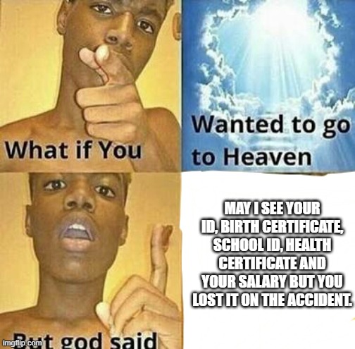 What if you wanted to go to Heaven | MAY I SEE YOUR ID, BIRTH CERTIFICATE, SCHOOL ID, HEALTH CERTIFICATE AND YOUR SALARY BUT YOU LOST IT ON THE ACCIDENT. | image tagged in what if you wanted to go to heaven | made w/ Imgflip meme maker