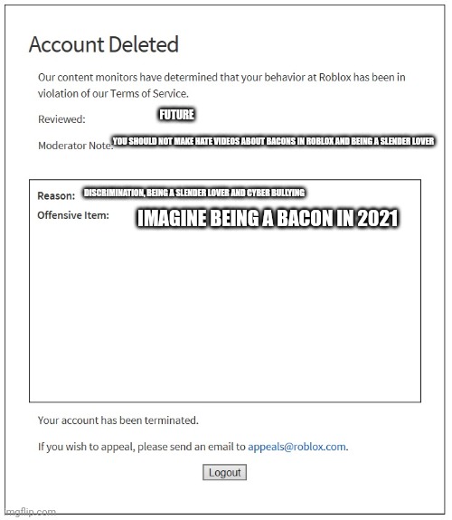 banned from ROBLOX | FUTURE; YOU SHOULD NOT MAKE HATE VIDEOS ABOUT BACONS IN ROBLOX AND BEING A SLENDER LOVER; DISCRIMINATION, BEING A SLENDER LOVER AND CYBER BULLYING; IMAGINE BEING A BACON IN 2021 | image tagged in banned from roblox | made w/ Imgflip meme maker