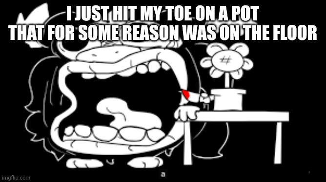 Asgore Screaming | I JUST HIT MY TOE ON A POT THAT FOR SOME REASON WAS ON THE FLOOR | image tagged in asgore screaming | made w/ Imgflip meme maker