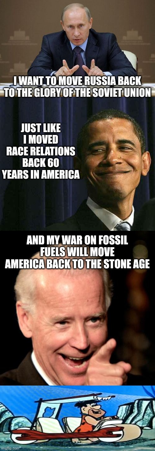 JUST LIKE I MOVED RACE RELATIONS BACK 60 YEARS IN AMERICA; I WANT TO MOVE RUSSIA BACK TO THE GLORY OF THE SOVIET UNION; AND MY WAR ON FOSSIL FUELS WILL MOVE AMERICA BACK TO THE STONE AGE | image tagged in memes,vladimir putin,obama smug face,smilin biden | made w/ Imgflip meme maker