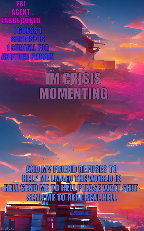 aaahaaaahhhhaa i need a reason to be on here | IM CRISIS MOMENTING; AND MY FRIEND REFUSES TO HELP ME LMAFO THE WORLD IS HELL SEND ME TO HELL PLEASE WAIT SHIT-
SEND ME TO REAL REAL HELL | image tagged in my aesthetic sunset temp | made w/ Imgflip meme maker