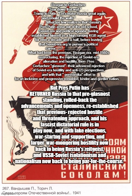 make Russia great again | Reagan to Gorbachev: "Tear down that wall." . .  . 
 ..Trump to Putin, "Let's make Russia great again, and rebuild the walls.". . . .    . . .  . . . . . . . .What too few realize is that Russia's Pres Putin arose out of the old-school, Soviet-era and political agenda, having established himself as a high-ranking KGB agent for over a decade-and-a-half, before leaving that Soviet-era org to pursue a political career. ...................................  What had been the previous, Reagan-era. mid-1980s restructuring, the rejection of Soviet-era alienation and hostility, then- Pres Gorbachev "glasnost"--their advanced rejection of Soviet-era hostility and anti-US perspectives, and with that '' perestroika" effort to be an inclusive and progressive remolded, kinder-and-gentler nation. But Pres Putin has RETURNED Russia to that pre-glasnost standing, rolled-back the advancements and openness, re-established that previous- rejected hostile and threatening approach, and his fascist dictatorial rule is in play now,  and with fake elections, war-startng and supporting, and larger  war-mongering hostility now back to being Russia's zeitgeist, and USSR-Soviet isolationism and nationalism now back to being par-for-the-course. | made w/ Imgflip meme maker