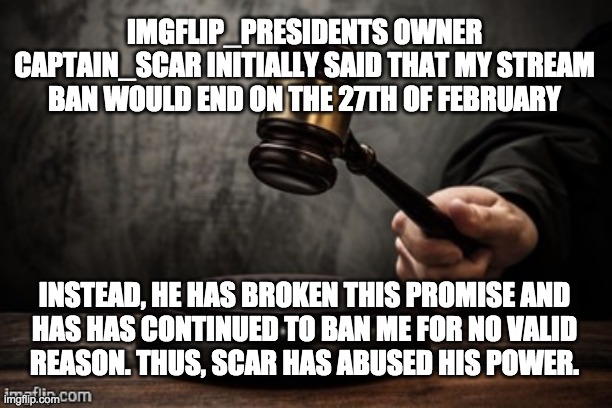 He's also unconstitutionally removed my mod. The rules say the President stays a mod unless he's impeached, and I haven't been. | IMGFLIP_PRESIDENTS OWNER CAPTAIN_SCAR INITIALLY SAID THAT MY STREAM BAN WOULD END ON THE 27TH OF FEBRUARY; INSTEAD, HE HAS BROKEN THIS PROMISE AND
HAS HAS CONTINUED TO BAN ME FOR NO VALID
REASON. THUS, SCAR HAS ABUSED HIS POWER. | made w/ Imgflip meme maker